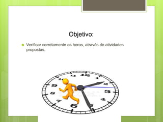 Objetivo:
 Verificar corretamente as horas, através de atividades
propostas.
 