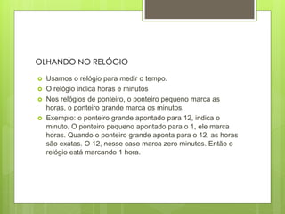  Usamos o relógio para medir o tempo.
 O relógio indica horas e minutos
 Nos relógios de ponteiro, o ponteiro pequeno marca as
horas, o ponteiro grande marca os minutos.
 Exemplo: o ponteiro grande apontado para 12, indica o
minuto. O ponteiro pequeno apontado para o 1, ele marca
horas. Quando o ponteiro grande aponta para o 12, as horas
são exatas. O 12, nesse caso marca zero minutos. Então o
relógio está marcando 1 hora.
OLHANDO NO RELÓGIO
 