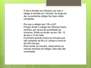 O dia é dividido em 24horas, por isso o
relógio é dividido em 12horas. Ao longo do
dia, os ponteiros relógio faz duas voltas
completas.
Por que o relógio tem 12h e 24?
Porque dividir o relógio em 24horas ficaria
confuso, por causa da quantidade de
números. Então se divide -se em 12h, 12
de dia e 12 de noite.
O ponteiro grande marca os minutos que
são contados de 60 a 0, porque a hora só
tem 60 minutos.
Para contar os minutos, observamos as
marcas menores do relógio. Elas não são
numeradas.
 