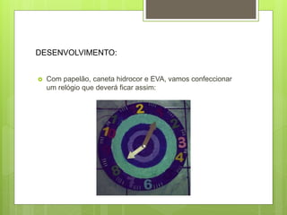 DESENVOLVIMENTO:
 Com papelão, caneta hidrocor e EVA, vamos confeccionar
um relógio que deverá ficar assim:
 