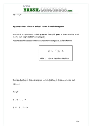 102
R$ 3 607,00
Equivalência entre as taxas de desconto racional e comercial compostos
Duas taxas são equivalentes quando produzem descontos iguais ao serem aplicadas a um
mesmo título e a prazos de antecipação iguais.
Podemos obter taxas de desconto racional e comercial compostos, usando a fórmula
Exemplo: Que taxa de desconto racional é equivalente à taxa de desconto comercial igual
12% a.m.?
Solução
(1 – iC) . (1 + iR) = 1
(1 – 0,12) . (1 + iR) = 1
(1 – iC) . (1 + iR) = 1,
onde, iC = taxa de desconto comercial
 