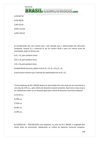 104
a) R$ 487,50
b) R$ 464,85
c) R$ 512,50
d) R$ 4 512,50
e) R$ 4 535,15
6) Considerando que uma mesma taxa i seja utilizada para a determinação dos descontos
compostos racional DR e comercial DC de um mesmo título e para um mesmo prazo de
antecipação, pode-se afirmar que:
a) DC = DR, para qualquer prazo.
b) DC ≥ DR para qualquer prazo
c) DC ≤ DR para qualquer prazo.
d) dependendo do prazo, podem ocorrer DC > DR, DC < DR e DC = DR
e) para prazos menores que 1 período de capitalização tem-se DC < DR.
7) Uma duplicata de R$ 3 000,00 deverá ser descontada três anos antes do seu vencimento a
uma taxa de 25% a.a., pelo critério de desconto racional composto. Qual seria a taxa anual a
ser adotada para obter-se um desconto igual pelo critério de desconto comercial composto?
a) 33,3% a.a.
b) 28% a.a.
c) 25% a.a.
d) 20% a.a.
e) 18% a.a.
8) (CESPE/UnB – TCDF/AFCE/95) Uma duplicata, no valor de R$ 2 000,00, é resgatada dois
meses antes do vencimento, obedecendo ao critério de desconto comercial composto.
 