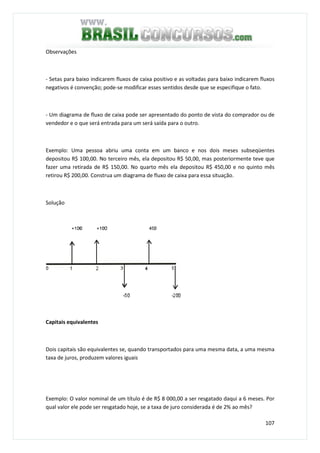 107
Observações
- Setas para baixo indicarem fluxos de caixa positivo e as voltadas para baixo indicarem fluxos
negativos é convenção; pode-se modificar esses sentidos desde que se especifique o fato.
- Um diagrama de fluxo de caixa pode ser apresentado do ponto de vista do comprador ou de
vendedor e o que será entrada para um será saída para o outro.
Exemplo: Uma pessoa abriu uma conta em um banco e nos dois meses subseqüentes
depositou R$ 100,00. No terceiro mês, ela depositou R$ 50,00, mas posteriormente teve que
fazer uma retirada de R$ 150,00. No quarto mês ela depositou R$ 450,00 e no quinto mês
retirou R$ 200,00. Construa um diagrama de fluxo de caixa para essa situação.
Solução
Capitais equivalentes
Dois capitais são equivalentes se, quando transportados para uma mesma data, a uma mesma
taxa de juros, produzem valores iguais
Exemplo: O valor nominal de um título é de R$ 8 000,00 a ser resgatado daqui a 6 meses. Por
qual valor ele pode ser resgatado hoje, se a taxa de juro considerada é de 2% ao mês?
 