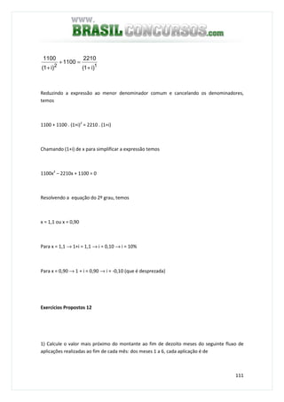 111
12
)i1(
2210
1100
)i1(
1100
+
=+
+
Reduzindo a expressão ao menor denominador comum e cancelando os denominadores,
temos
1100 + 1100 . (1+i)2
= 2210 . (1+i)
Chamando (1+i) de x para simplificar a expressão temos
1100x2
– 2210x + 1100 = 0
Resolvendo a equação do 2º grau, temos
x = 1,1 ou x = 0,90
Para x = 1,1 → 1+i = 1,1 → i = 0,10 → i = 10%
Para x = 0,90 → 1 + i = 0,90 → i = -0,10 (que é desprezada)
Exercícios Propostos 12
1) Calcule o valor mais próximo do montante ao fim de dezoito meses do seguinte fluxo de
aplicações realizadas ao fim de cada mês: dos meses 1 a 6, cada aplicação é de
 