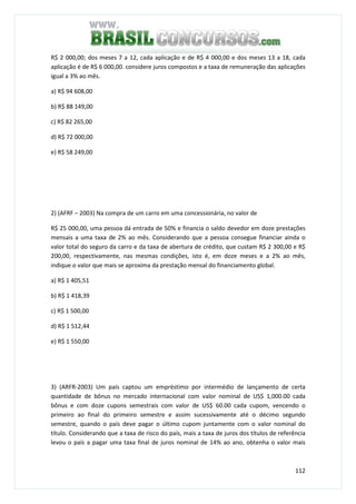 112
R$ 2 000,00; dos meses 7 a 12, cada aplicação e de R$ 4 000,00 e dos meses 13 a 18, cada
aplicação é de R$ 6 000,00. considere juros compostos e a taxa de remuneração das aplicações
igual a 3% ao mês.
a) R$ 94 608,00
b) R$ 88 149,00
c) R$ 82 265,00
d) R$ 72 000,00
e) R$ 58 249,00
2) (AFRF – 2003) Na compra de um carro em uma concessionária, no valor de
R$ 25 000,00, uma pessoa dá entrada de 50% e financia o saldo devedor em doze prestações
mensais a uma taxa de 2% ao mês. Considerando que a pessoa consegue financiar ainda o
valor total do seguro da carro e da taxa de abertura de crédito, que custam R$ 2 300,00 e R$
200,00, respectivamente, nas mesmas condições, isto é, em doze meses e a 2% ao mês,
indique o valor que mais se aproxima da prestação mensal do financiamento global.
a) R$ 1 405,51
b) R$ 1 418,39
c) R$ 1 500,00
d) R$ 1 512,44
e) R$ 1 550,00
3) (ARFR-2003) Um país captou um empréstimo por intermédio de lançamento de certa
quantidade de bônus no mercado internacional com valor nominal de US$ 1,000.00 cada
bônus e com doze cupons semestrais com valor de US$ 60.00 cada cupom, vencendo o
primeiro ao final do primeiro semestre e assim sucessivamente até o décimo segundo
semestre, quando o país deve pagar o último cupom juntamente com o valor nominal do
título. Considerando que a taxa de risco do país, mais a taxa de juros dos títulos de referência
levou o país a pagar uma taxa final de juros nominal de 14% ao ano, obtenha o valor mais
 