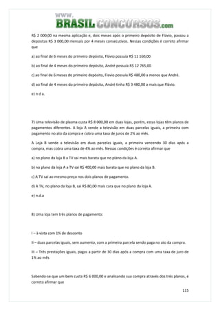 115
R$ 2 000,00 na mesma aplicação e, dois meses após o primeiro depósito de Flávio, passou a
depositas R$ 3 000,00 mensais por 4 meses consecutivos. Nessas condições é correto afirmar
que
a) ao final de 6 meses do primeiro depósito, Flávio possuía R$ 11 160,00
b) ao final de 4 meses do primeiro depósito, André possuía R$ 12 765,00
c) ao final de 6 meses do primeiro depósito, Flavio possuía R$ 480,00 a menos que André.
d) ao final de 4 meses do primeiro depósito, André tinha R$ 3 480,00 a mais que Flávio.
e) n d a.
7) Uma televisão de plasma custa R$ 8 000,00 em duas lojas, porém, estas lojas têm planos de
pagamentos diferentes. A loja A vende a televisão em duas parcelas iguais, a primeira com
pagamento no ato da compra e cobra uma taxa de juros de 2% ao mês.
A Loja B vende a televisão em duas parcelas iguais, a primeira vencendo 30 dias após a
compra, mas cobra uma taxa de 4% ao mês. Nessas condições é correto afirmar que
a) no plano da loja B a TV sai mais barata que no plano da loja A.
b) no plano da loja A a TV sai R$ 400,00 mais barata que no plano da loja B.
c) A TV sai ao mesmo preço nos dois planos de pagamento.
d) A TV, no plano da loja B, sai R$ 80,00 mais cara que no plano da loja A.
e) n.d.a
8) Uma loja tem três planos de pagamento:
I – à vista com 1% de desconto
II – duas parcelas iguais, sem aumento, com a primeira parcela sendo paga no ato da compra.
III – Três prestações iguais, pagas a partir de 30 dias após a compra com uma taxa de juro de
1% ao mês
Sabendo-se que um bem custa R$ 6 000,00 e analisando sua compra através dos três planos, é
correto afirmar que
 