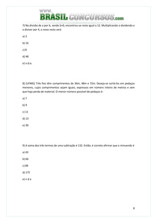 8
7) Na divisão de a por b, sendo b>0, encontrou-se resto igual a 12. Multiplicando o dividendo e
o divisor por 4, o novo resto será
a) 3
b) 16
c) 8
d) 48
e) n.d.a.
8) (UFMG) Três fios têm comprimentos de 36m, 48m e 72m. Deseja-se cortá-los em pedaços
menores, cujos comprimentos sejam iguais, expressos em número inteiro de metros e sem
que haja perda de material. O menor número possível de pedaços é:
a) 7
b) 9
c) 11
d) 13
e) 30
9) A soma dos três termos de uma subtração é 132. Então, é correto afirmar que o minuendo é
a) 43
b) 66
c) 89
d) 175
e) n d a
 