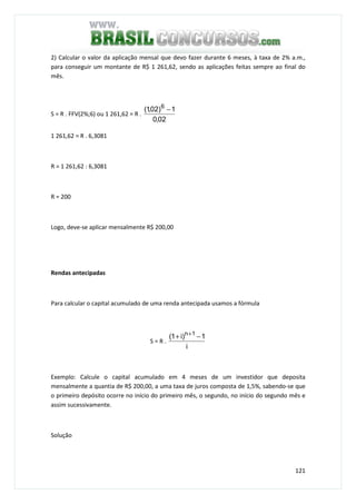 121
2) Calcular o valor da aplicação mensal que devo fazer durante 6 meses, à taxa de 2% a.m.,
para conseguir um montante de R$ 1 261,62, sendo as aplicações feitas sempre ao final do
mês.
S = R . FFV(2%;6) ou 1 261,62 = R .
02,0
1)02,1( 6
−
1 261,62 = R . 6,3081
R = 1 261,62 : 6,3081
R = 200
Logo, deve-se aplicar mensalmente R$ 200,00
Rendas antecipadas
Para calcular o capital acumulado de uma renda antecipada usamos a fórmula
S = R .
i
1)i1( 1n
−+ +
Exemplo: Calcule o capital acumulado em 4 meses de um investidor que deposita
mensalmente a quantia de R$ 200,00, a uma taxa de juros composta de 1,5%, sabendo-se que
o primeiro depósito ocorre no início do primeiro mês, o segundo, no início do segundo mês e
assim sucessivamente.
Solução
 