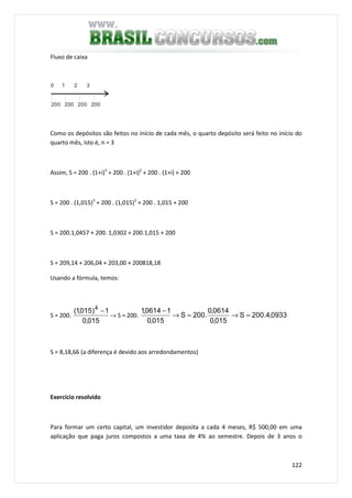 122
Fluxo de caixa
200 200 200 200
0 1 2 3
Como os depósitos são feitos no início de cada mês, o quarto depósito será feito no início do
quarto mês, isto é, n = 3
Assim, S = 200 . (1+i)3
+ 200 . (1+i)2
+ 200 . (1+i) + 200
S = 200 . (1,015)3
+ 200 . (1,015)2
+ 200 . 1,015 + 200
S = 200.1,0457 + 200. 1,0302 + 200.1,015 + 200
S = 209,14 + 206,04 + 203,00 + 200818,18
Usando a fórmula, temos:
S = 200.
015,0
1)015,1( 4
−
→ S = 200. 0933,4.200S
015,0
0614,0
.200S
015,0
10614,1
=→=→
−
S = 8,18,66 (a diferença é devido aos arredondamentos)
Exercício resolvido
Para formar um certo capital, um investidor deposita a cada 4 meses, R$ 500,00 em uma
aplicação que paga juros compostos a uma taxa de 4% ao semestre. Depois de 3 anos o
 