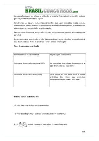 124
As prestações devem ser tal que se salda não só o capital financiado como também os juros
gerados pelo financiamento do capital.
Admitiremos que os juros tenham taxa constante e que sejam calculados, a cada período,
somente sobre o saldo devedor. Os juros relativos a um determinado período, quando não são
pagos, devem ser acrescentados ao saldo devedor.
Existem vários sistemas de amortização (critérios utilizados para a composição dos valores da
parcelas).
Em um sistema de amortização, o valor da prestação será sempre igual ao juro adicionado à
cota de amortização (Valor da prestação = juro + cota de amortização)
Tipos de sistema de amortização
Sistema Francês ou Sistema Price As prestações têm valor fixo
Sistema de Amortização Constante (SAC) As prestações têm valores decrescentes e a
cota de amortização é constante
Sistema de Amortização Misto (SAM) Cada prestação tem valor igual à média
aritmética dos valores das prestações
correspondentes no sistema Price e SAC.
Sistema Francês ou Sistema Price
- O valor da prestação é constante e periódico.
- O valor de cada prestação pode ser calculado utilizando-se a fórmula
R = P.
1)i1(
I.)i1(
n
n
−+
+
, onde R é o valor da prestação e P, o valor financiado.
 