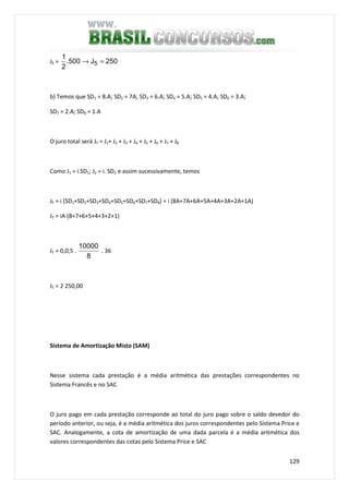 129
J5 = 250J500.
2
1
5 =→
b) Temos que SD1 = 8.A; SD2 = 7A; SD3 = 6.A; SD4 = 5.A; SD5 = 4.A; SD6 = 3.A;
SD7 = 2.A; SD8 = 1.A
O juro total será JT = J1+ J2 + J3 + J4 + J5 + J6 + J7 + J8
Como J1 = i.SD1; J2 = i. SD2 e assim sucessivamente, temos
JT = i (SD1+SD2+SD3+SD4+SD5+SD6+SD7+SD8) = i (8A+7A+6A+5A+4A+3A+2A+1A)
JT = iA (8+7+6+5+4+3+2+1)
JT = 0,0,5 .
8
10000
. 36
JT = 2 250,00
Sistema de Amortização Misto (SAM)
Nesse sistema cada prestação é a média aritmética das prestações correspondentes no
Sistema Francês e no SAC
O juro pago em cada prestação corresponde ao total do juro pago sobre o saldo devedor do
período anterior, ou seja, é a média aritmética dos juros correspondentes pelo Sistema Price e
SAC. Analogamente, a cota de amortização de uma dada parcela é a média aritmética dos
valores correspondentes das cotas pelo Sistema Price e SAC
 
