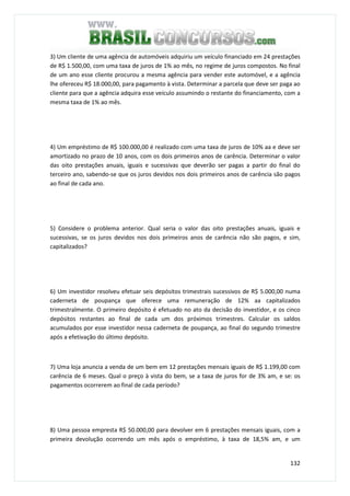 132
3) Um cliente de uma agência de automóveis adquiriu um veículo financiado em 24 prestações
de R$ 1.500,00, com uma taxa de juros de 1% ao mês, no regime de juros compostos. No final
de um ano esse cliente procurou a mesma agência para vender este automóvel, e a agência
lhe ofereceu R$ 18.000,00, para pagamento à vista. Determinar a parcela que deve ser paga ao
cliente para que a agência adquira esse veículo assumindo o restante do financiamento, com a
mesma taxa de 1% ao mês.
4) Um empréstimo de R$ 100.000,00 é realizado com uma taxa de juros de 10% aa e deve ser
amortizado no prazo de 10 anos, com os dois primeiros anos de carência. Determinar o valor
das oito prestações anuais, iguais e sucessivas que deverão ser pagas a partir do final do
terceiro ano, sabendo-se que os juros devidos nos dois primeiros anos de carência são pagos
ao final de cada ano.
5) Considere o problema anterior. Qual seria o valor das oito prestações anuais, iguais e
sucessivas, se os juros devidos nos dois primeiros anos de carência não são pagos, e sim,
capitalizados?
6) Um investidor resolveu efetuar seis depósitos trimestrais sucessivos de R$ 5.000,00 numa
caderneta de poupança que oferece uma remuneração de 12% aa capitalizados
trimestralmente. O primeiro depósito é efetuado no ato da decisão do investidor, e os cinco
depósitos restantes ao final de cada um dos próximos trimestres. Calcular os saldos
acumulados por esse investidor nessa caderneta de poupança, ao final do segundo trimestre
após a efetivação do último depósito.
7) Uma loja anuncia a venda de um bem em 12 prestações mensais iguais de R$ 1.199,00 com
carência de 6 meses. Qual o preço à vista do bem, se a taxa de juros for de 3% am, e se: os
pagamentos ocorrerem ao final de cada período?
8) Uma pessoa empresta R$ 50.000,00 para devolver em 6 prestações mensais iguais, com a
primeira devolução ocorrendo um mês após o empréstimo, à taxa de 18,5% am, e um
 