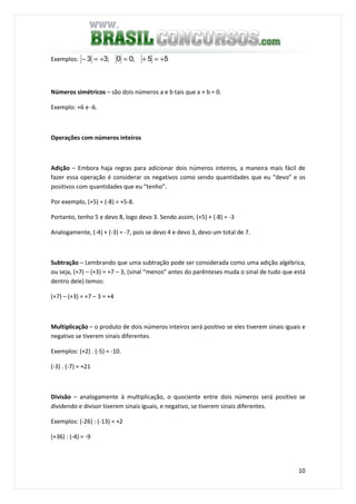 10
Exemplos: ;33 +=− ;00 = 55 +=+
Números simétricos – são dois números a e b tais que a + b = 0.
Exemplo: +6 e -6.
Operações com números inteiros
Adição – Embora haja regras para adicionar dois números inteiros, a maneira mais fácil de
fazer essa operação é considerar os negativos como sendo quantidades que eu “devo” e os
positivos com quantidades que eu “tenho”.
Por exemplo, (+5) + (-8) = +5-8.
Portanto, tenho 5 e devo 8, logo devo 3. Sendo assim, (+5) + (-8) = -3
Analogamente, (-4) + (-3) = -7, pois se devo 4 e devo 3, devo um total de 7.
Subtração – Lembrando que uma subtração pode ser considerada como uma adição algébrica,
ou seja, (+7) – (+3) = +7 – 3, (sinal “menos” antes do parênteses muda o sinal de tudo que está
dentro dele) temos:
(+7) – (+3) = +7 – 3 = +4
Multiplicação – o produto de dois números inteiros será positivo se eles tiverem sinais iguais e
negativo se tiverem sinais diferentes.
Exemplos: (+2) . (-5) = -10.
(-3) . (-7) = +21
Divisão – analogamente à multiplicação, o quociente entre dois números será positivo se
dividendo e divisor tiverem sinais iguais, e negativo, se tiverem sinais diferentes.
Exemplos: (-26) : (-13) = +2
(+36) : (-4) = -9
 