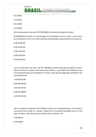 136
b) $ 240,00
c) $ 220,20
d) $ 220,00
e) $ 202,00
16) Um apartamento cujo valor é R$ 500 000,00 foi comprado da seguinte maneira:
R$ 200 000,00 de entrada e o restante pago em 12 prestações mensais e iguais, a uma taxa de
juros compostos de 5% a.m. O valor correto de cada prestação, desprezando-se os centavos é:
a) R$ 36 842,00
b) R$ 25 847,00
c) R$ 31 847,00
d) R$ 33 847,00
e) R$ 30 847,00
17) Um computador cujo valor é de R$ 2 000,00foi vendido financiado da seguinte maneira:
20% de entrada e o restante a uma taxa de juro de 96% a.a., pela Tabela Price. Sabendo-se que
o financiamento deve ser amortizado em 5 meses, o total de juros pagos pelo comprador é de,
aproximadamente
a) R$ 403 652,00
b) R$ 408 239,00
c) R$ 410 737,00
d) R$ 412 898,00
e) R$ 420 225,00
18) Um notebook é vendido por R$ 4 000,00 à vista ou em 5 prestações iguais, sem entrada, à
uma taxa de juro de 24% a.a., usando a Tabela Price. Se a primeira prestação vence um mês
após a compra, o valor da prestação, desprezando os centavos, é de
a) R$ 848,00
b) R$ 858,00
 