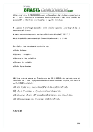 138
21) Um empréstimo de R$ 600 000,00 deverá ser liquidado em 6 prestações mensais e iguais a
R$ 137 764, 43, utilizando-se o Sistema de Amortização Francês (Tabela Price), com taxa de
juros de 10% ao mês. Nessas condições julgue as seguintes afirmativas:
I – A parcela de amortização do capital é obtida pela diferença entre o valor da prestação e o
valor da parcela de juros.
II Após o pagamento da primeira parcela, o saldo devedor é igual a R$ 522 235,57
III – O juro incluído na segunda parcela é de aproximadamente R$ 52 223,56
Em relação a essas afirmativas, é correto dizer que:
a) Todas são falsas.
b) Somente I é verdadeira
c) Somente I e II são verdadeiras
d) Somente III é verdadeira
e) Todas são verdadeiras.
22) Uma empresa levanta um financiamento de R$ 40 000,00, sem carência, para ser
amortizado em 12 anos. Os pagamentos são feitos trimestralmente e a taxa de juros efetiva é
de 19,251860% a.a. Calcule:
a) O saldo devedor após o pagamento da 12ª prestação, pelo Sistema Francês.
b) O valor da 25ª prestação se o financiamento fosse feito pelo SAC.
c) O valor do juro referente a 37ª prestação se o financiamento fosse feito pelo SAM.
d) O total de juros pagos até a 28ª prestação pelo Sistema Francês.
Gabarito 13
 
