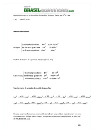 141
Como de mm para m há 3 unidades de medidas, devemos dividir por 103
= 1 000
5 342 : 1 000 = 5,342m
Medidas de superfície
Múltiplos






22
22
22
100mdamquadradodecâmetro
000m10hmquadradohectômetro
000m0001kmquadradoquilômetro
Unidade de medida de superfície: metro quadrado (m2
)
Submúltiplos






22
22
22
0,000001mmmquadradomilímetro
0,0001mcmquadradocentímetro
0,01mdmquadradodecímetro
Transformação de unidades de medida de superfície
2100:2100:2100:2100:2100:2100:2
2100x2100x2100x2100x2100x2x1002
mmcmdmmdamhmkm
mmcmdmmdamhmkm
 ← ← ← ← ← ←
 → → → → → →
Ou seja, para transformarmos uma medida tomada em uma unidade maior (menor) em uma
tomada em uma unidade menor (maior) multiplicamos (dividimos) por potências de 100 (100;
10 000; 1 000 000; etc)
 