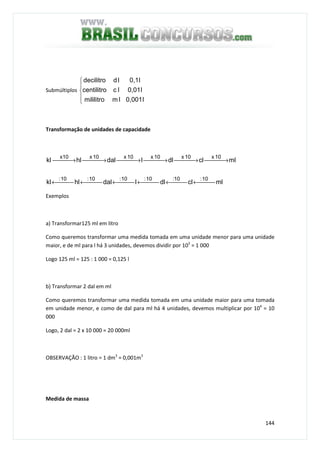 144
Submúltiplos





l0,001lmmililitro
l0,01lccentilitro
l0,1lddecilitro
Transformação de unidades de capacidade
mlcldlldalhlkl
mlcldlldalhlkl
10:10:10:10:10:10:
10x10x10x10x10xx10
 ← ← ← ← ← ←
 → → → → → →
Exemplos
a) Transformar125 ml em litro
Como queremos transformar uma medida tomada em uma unidade menor para uma unidade
maior, e de ml para l há 3 unidades, devemos dividir por 103
= 1 000
Logo 125 ml = 125 : 1 000 = 0,125 l
b) Transformar 2 dal em ml
Como queremos transformar uma medida tomada em uma unidade maior para uma tomada
em unidade menor, e como de dal para ml há 4 unidades, devemos multiplicar por 104
= 10
000
Logo, 2 dal = 2 x 10 000 = 20 000ml
OBSERVAÇÃO : 1 litro = 1 dm3
= 0,001m3
Medida de massa
 