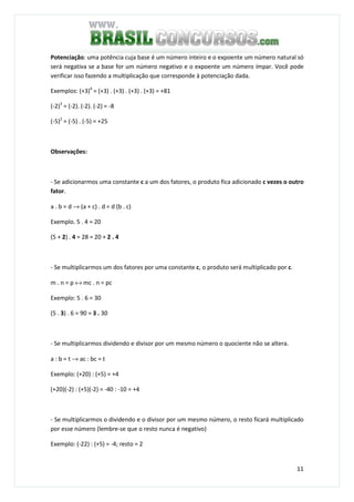 11
Potenciação: uma potência cuja base é um número inteiro e o expoente um número natural só
será negativa se a base for um número negativo e o expoente um número ímpar. Você pode
verificar isso fazendo a multiplicação que corresponde à potenciação dada.
Exemplos: (+3)4
= (+3) . (+3) . (+3) . (+3) = +81
(-2)3
= (-2). (-2). (-2) = -8
(-5)2
= (-5) . (-5) = +25
Observações:
- Se adicionarmos uma constante c a um dos fatores, o produto fica adicionado c vezes o outro
fator.
a . b = d → (a + c) . d = d (b . c)
Exemplo. 5 . 4 = 20
(5 + 2) . 4 = 28 = 20 + 2 . 4
- Se multiplicarmos um dos fatores por uma constante c, o produto será multiplicado por c.
m . n = p ↔ mc . n = pc
Exemplo: 5 . 6 = 30
(5 . 3) . 6 = 90 = 3 . 30
- Se multiplicarmos dividendo e divisor por um mesmo número o quociente não se altera.
a : b = t → ac : bc = t
Exemplo: (+20) : (+5) = +4
(+20)(-2) : (+5)(-2) = -40 : -10 = +4
- Se multiplicarmos o dividendo e o divisor por um mesmo número, o resto ficará multiplicado
por esse número (lembre-se que o resto nunca é negativo)
Exemplo: (-22) : (+5) = -4; resto = 2
 
