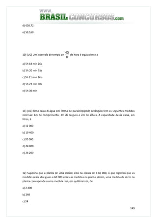 149
d) 605,72
e) 512,60
10) (UC) Um intervalo de tempo de
8
43
de hora é equivalente a
a) 5h 18 min 26s
b) 5h 20 min 55s
c) 5h 21 min 14 s
d) 5h 22 min 30s
e) 5h 30 min
11) (UC) Uma caixa d1água em forma de paralelepípedo retângulo tem as seguintes medidas
internas: 4m de comprimento, 3m de largura e 2m de altura. A capacidade dessa caixa, em
litros, é
a) 12 000
b) 19 400
c) 20 000
d) 24 000
e) 24 200
12) Suponha que a planta de uma cidade está na escala de 1:60 000, o que significa que as
medidas reais são iguais a 60 000 vezes as medidas na planta. Assim, uma medida de 4 cm na
planta corresponde a uma medida real, em quilômetros, de
a) 2 400
b) 240
c) 24
 