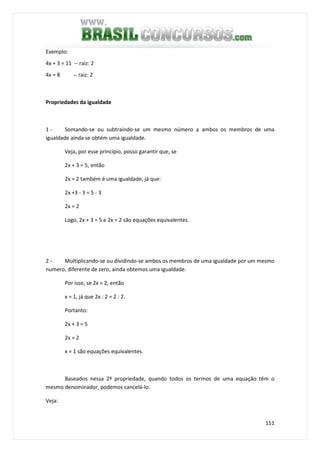 151
Exemplo:
4x + 3 = 11 -- raiz: 2
4x = 8 -- raiz: 2
Propriedades da igualdade
1 - Somando-se ou subtraindo-se um mesmo número a ambos os membros de uma
igualdade ainda se obtém uma igualdade.
Veja, por esse principio, posso garantir que, se
2x + 3 = 5, então
2x = 2 também é uma igualdade, já que:
2x +3 - 3 = 5 - 3
2x = 2
Logo, 2x + 3 = 5 e 2x = 2 são equações equivalentes.
2 - Multiplicando-se ou dividindo-se ambos os membros de uma igualdade por um mesmo
numero, diferente de zero, ainda obtemos uma igualdade.
Por isso, se 2x = 2, então
x = 1, já que 2x : 2 = 2 : 2.
Portanto:
2x + 3 = 5
2x = 2
x = 1 são equações equivalentes.
Baseados nessa 2ª propriedade, quando todos os termos de uma equação têm o
mesmo denominador, podemos cancelá-lo.
Veja:
 