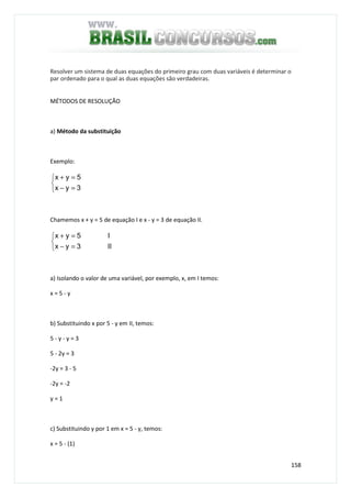 158
Resolver um sistema de duas equações do primeiro grau com duas variáveis é determinar o
par ordenado para o qual as duas equações são verdadeiras.
MÉTODOS DE RESOLUÇÃO
a) Método da substituição
Exemplo:



=−
=+
3yx
5yx
Chamemos x + y = 5 de equação I e x - y = 3 de equação II.



=−
=+
II3yx
I5yx
a) Isolando o valor de uma variável, por exemplo, x, em I temos:
x = 5 - y
b) Substituindo x por 5 - y em II, temos:
5 - y - y = 3
5 - 2y = 3
-2y = 3 - 5
-2y = -2
y = 1
c) Substituindo y por 1 em x = 5 - y, temos:
x = 5 - (1)
 