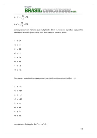 170
x' + x” = 10
2
20
=
−
−
x’. x” = 24
2
48
=
−
−
Vamos procurar dois números que multiplicados dêem 24. Para que o produto seja positivo
eles devem ter sinais iguais. Começando pelos menores números temos:
-1 e -24
+1 e +24
-2 e -12
+2 e +12
-3 e -8
+3 e +8
-4 e -6
+4 e +6
Dentre esses pares de números vamos procurar os números que somados dêem +10
-1 e -24
+1 e +24
-2 e -12
+2 e +12
-3 e -8
+3 e +8
-4 e -6
+4 e +6
Logo, as raízes da equação são x’ = 4 e x” = 6
 