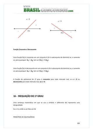 183
Função Crescente e Decrescente
Uma função f(x) é crescente em um conjunto A (A é subconjunto do domínio) se, e somente
se, para quaisquer 21 xx < tem-se f( 1x ) < f( 2x ).
Uma função f(x) é decrescente em um conjunto A (A é subconjunto do domínio) se, e somente
se, para quaisquer 21 xx < tem-se f( 1x ) > f( 2x ).
A função do polinomial do 1º grau é crescente para todo intervalo real, se a > 0 ou
decrescente para todo intervalo real, se a < 0.
16 - INEQUAÇÃO DO 1º GRAU
Uma sentença matemática em que se usa o símbolo ≠ (diferente de) representa uma
desigualdade.
Se a ≠ b, então ou a > b ou a < b
PRINCÍPIOS DE EQUIVALÊNCIA
 