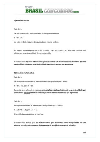 184
a) Princípio aditivo
Seja 8 > 5.
Se adicionarmos 3 a ambos os lados da desigualdade temos
8 + 3 > 5 + 3
ou seja, ainda temos uma desigualdade de mesmo sentido.
Da mesma maneira temos que se 2 < 5, então 2 – 4 < 5 – 4, pois -2 < 1. Portanto, também aqui
obtivemos uma desigualdade de mesmo sentido.
Generalizando: Quando adicionamos (ou subtraímos) um mesmo aos dois membros de uma
desigualdade, obtemos uma desigualdade de mesmo sentido que a primeira.
b) Princípio multiplicativo
Seja 8 > 5.
Se multiplicarmos ambos os membros dessa desigualdade por 2 temos
8 x 2 > 5 x 2, pois 16 > 10.
Portanto, generalizando temos que, se multiplicarmos (ou dividirmos) uma desigualdade por
um número positivo obtemos uma desigualdade de mesmo sentido que a primeira.
Seja 8 > 5.
Multiplicando ambos os membros da desigualdade por -3 temos
8 x (-3) < 5 x (-3), pois -24 < -15.
O sentido da desigualdade se inverteu.
Generalizando temos que, se multiplicarmos (ou dividirmos) uma desigualdade por um
número negativo obtemos uma desigualdade de sentido inverso ao da primeira.
 