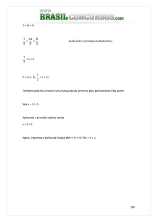 188
1 < 3x < 6
3
6
3
x3
3
1
<< (aplicando o princípio multiplicativo)
3
1
< x < 2
S = { x ∈ R/
3
1
< x < 2}
Também podemos resolver uma inequação do primeiro grau graficamente.Veja como:
Seja x – 3 > -5
Aplicando o princípio aditivo temos
x + 2 > 0
Agora, traçamos o gráfico da função afim f: R → R / f(x) = x + 2
 