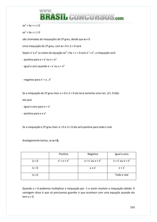 193
ax2
+ bx + c ≤ 0
ax2
+ bx + c ≥ 0
são chamadas de inequações do 2º grau, desde que a ≠ 0
Uma inequação do 2º grau, com a > 0 e ∆ > 0 será
Sejam x’ e x” as raízes da equação ax2
+ bx + c = 0 com x’ < x”, a inequação será
- positiva para x < x’ ou x > x”.
- igual a zero quando x = x’ ou x = x”
- negativa para x’ < x , x”
Se a inequação do 2º grau tiver a > 0 e ∆ = 0 ela terá somente uma raiz (x’). Então
ela será
- igual a zero para x = x’
- positiva para x ≠ x’
Se a inequação o 2º grau tiver a > 0 e ∆ < 0 ela será positiva para todo x real.
Analogamente temos, se a < 0,
Positiva Negativa Igual a zero
∆ > 0 x' < x < x” x < x’ ou x > x” x = x’ ou x = x”
∆ = 0 x ≠ x’ x = x’
∆ < 0 Todo x real
Quando a < 0 podemos multiplicar a inequação por -1 e assim resolver a inequação obtida. A
vantagem disso é que só precisamos guardar o que acontece com uma equação quando ela
tem a > 0.
 