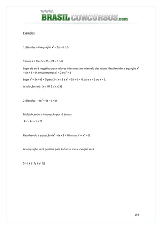 194
Exemplos
1) Resolva a inequação x2
– 5x + 6 ≤ 0
Temos a > 0 e ∆ = 25 – 24 = 1 > 0
Logo ela será negativa para valores interiores ao intervalo das raízes. Resolvendo a equação x2
– 5x + 6 = 0, encontramos x’ = 2 e x” = 3
Logo x2
– 5x + 6 < 0 para 2 < x < 3 e x2
– 5x + 6 = 0 para x = 2 ou x = 3.
A solução será {x ∈ R/ 2 ≤ x ≤ 3}
2) Resolva - 4x2
+ 4x – 1 < 0
Multiplicando a inequação por -1 temos
4x2
- 4x + 1 > 0
Resolvendo a equação 4x2
- 4x + 1 = 0 temos x’ = x” = ½
A inequação será positiva para todo x ≠ ½ e a solução será
S = { x ∈ R/ x ≠ ½}
 