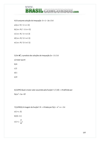 197
4) O conjunto solução da inequação -3 < 1 – 2x ≤ 3 é
a) {x ∈ R / -1 < x < 2}
b) { x ∈ R / - 1 ≤ x < 2}
c) { x ∈ R / -1 < x ≤ 2}
d) { x ∈ R / -2 < x ≤ 1}
e) { x ∈ R / -2 ≤ x ≤ 1}
5) Em N*
, o produto das soluções da inequação 2x – 3 ≤ 3 é
a) maior que 8
b) 6
c) 2
d) 1
e) 0
6) (UFPE) Qual o maior valor assumido pela função f: [-7,10] → R definida por
f(x) x2
– 5x + 9?
7) (UFRGS) A imagem da função f: R → R dada por f(x) = -x2
+ x – 2 é
a) (-∞; -2)
b) [2; +∞)
c) (-∞; -
4
7
)
 