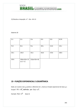 203
21) Resolva a inequação –x2
– 16x – 64 ≥ 0
Gabarito 18
1) c 2) c 3) a 4) b 5) b 6) 93
7) d 8) e 9) a 10) c 11) b 12) c
13) c 14) d 15) c 16) b 17) b 18) b
19) b 20){x∈R/x<-12
ou x > 1}
21){x∈R/x=-8}
19 - FUNÇÃO EXPONENCIAL E LOGARÍTMICA
Dado um numero real a, positivo e diferente de 1, chama-se função exponencial de base a a
função .a)x(f:pordefinidaRR:f x*
=→ +
Exemplo: x
2)x(f = (base 2)
 