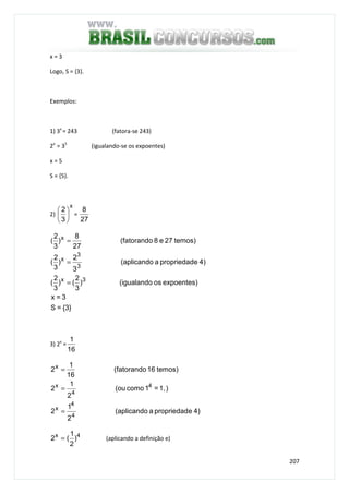 207
x = 3
Logo, S = {3}.
Exemplos:
1) 3x
= 243 (fatora-se 243)
2x
= 35
(igualando-se os expoentes)
x = 5
S = {5}.
2)
x
3
2






=
27
8
{3}=S
3=x
expoentes)os(igualando)
3
2
()
3
2
(
4)epropriedada(aplicando
3
2
)
3
2
(
temos)27e8(fatorando
27
8
)
3
2
(
3x
3
3
x
x
=
=
=
3) 2x
=
16
1
4)epropriedada(aplicando
2
1
2
)1,=1como(ou
2
1
2
temos)16(fatorando
16
1
2
4
4
x
4
4
x
x
=
=
=
4x
)
2
1
(2 = (aplicando a definição e)
 