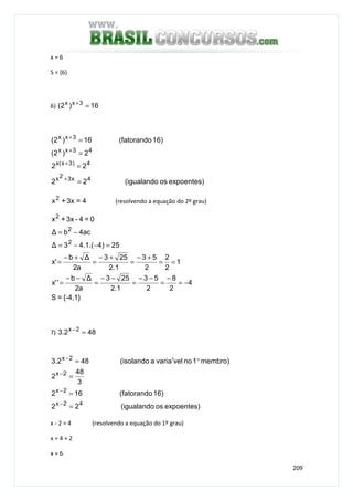 209
x = 6
S = {6}
6) 16)2( 3xx
=+
expoentes)os(igualando22
22
2)2(
16)(fatorando16)2(
4x32x
4)3x(x
43xx
3xx
=
=
=
=
+
+
+
+
4=3x+x2
(resolvendo a equação do 2º grau)
{-4,1}=S
4
2
8
2
53
1.2
253
a2
∆b
''x
1
2
2
2
53
1.2
253
a2
∆b
'x
25)4.(1.43∆
ac4b∆
0=4-3x+x
2
2
2
−=
−
=
−−
=
−−
=
−−
=
==
+−
=
+−
=
+−
=
=−−=
−=
7) 482.3 2x
=−
expoentes)os(igualando22
16)(fatorando162
3
48
2
membro)1novelavaria(isolando482.3
42x
2x
2x
2x
=
=
=
°′=
−
−
−
−
x - 2 = 4 (resolvendo a equação do 1º grau)
x = 4 + 2
x = 6
 