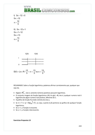 219
5
13
x
13x5
121x5
112x5)II
5
12
x
12x5
012x5)I
≠
≠
+≠
≠−
>
>
>−
}
5
13
xou
5
13
x
5
12
/Rx{)f(D ><<∈=
RESUMINDO: Sobre a função logarítmica, podemos afirmar corretamente que, qualquer que
seja ela.
• D(g(x)) = *R+ , isto é, somente números positivos possuem logaritmos.
• O conjunto imagem da função logarítmica é R, Im g(x) = R, isto é, qualquer numero real é
logaritmo de algum numero real positivo, diferente de 1.
• O gráfico da função fica todo à direita do eixo y.
• Se 0logy1x 1
a ==⇒= , ou seja, o ponto (1,0) pertence ao gráfico de qualquer função
logarítmica.
• Se a > 1, a função é crescente.
• Se a < 1, a função é decrescente.
Exercícios Propostos 19
13/5
I
II
12/5
 