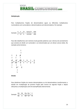 19
Multiplicação
Para multiplicarmos frações de denominadores iguais ou diferentes multiplicamos
numeradores com numeradores e denominadores com denominadores. Por exemplo
Exemplo:
400
600
8105
2564
8
25
10
6
5
4
==
xx
xx
xx
Para não trabalharmos com números muito grandes podemos usar a técnica do cancelamento
que consiste em dividir um numerador e um denominador por um divisor comum deles. No
exemplo acima teríamos:
1
251
2
3
2
1
x
1
3
x
1
1
8
25
x
10
6
x
5
4
531
1
↓
↓↓↓
==
↑↑↑
↑
Divisão
Para dividirmos frações de mesmo denominadores ou de denominadores transformamos a
divisão em multiplicação da primeira fração pelo inverso da segunda fração e depois
efetuamos a multiplicação como foi exemplificado anteriormente.
Exemplo
14
1
13
3
.
42
13
3
13
42
13
==÷
 