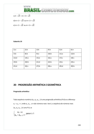 230
c) 3 - 3 < m < 3 + 3
d) m < 2 – 2 ou m > 2 + 2
e) m < 3 - 2 ou m > 3 + 2
Gabarito 19
1) a 2) b 3) b 4) b 5) d 6) e
7) b 8) b 9) a 10) b 11) a 12) b
13) d 14) a 15) e 16) a 17) c 18) c
19) b 20) b 21) d 22) b 23) c 24) a
25) d 26) c 27) b 28) a 29) d 30) b
20 - PROGRESSÃO ARITMÉTICA E GEOMÉTRICA
Progressão aritmética
Toda sequência numérica {a1, a2, a3,…} é uma progressão aritmética (P.A) se a diferença
an – an-1 = r, onde a1, a2, …e r são números reais Isto é, a sequência de números reais
{a1, a2, a3,…} é uma P.A, se
1npara
raa
aa
1nn
1



≥
+=
=
−
 