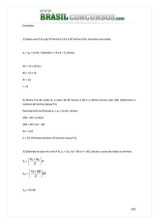 232
Exemplos
1) Dada uma P.A cujo 5º termo é 13 e o 9º termo é 45, encontre sua razão.
an = ak + (n-k)r. Fazendo n = 9 e k – 5, temos
45 = 13 + (9-5).r
45 = 13 + 4r
4r = 32
r = 8
2) Numa P.A de razão 6, o valor do 8º termo é 40 e o último termo vale 106. Determine o
número de termos dessa P.A
Fazendo k=8 na fórmula an = ak + (n-k)r, temos
106 = 40 + (n-8).6
106 = 40 + 6n – 48
6n = 114
n = 19. Portanto existem 19 termos nessa P.A
3) Sabendo-se que em uma P.A, a1 = 12, na = 58 e n = 30, calcule a soma de todos os termos.
Sn = n.
2
aa n1





 +
S30 = 30
2
5812





 +
S30 = 35.30
 