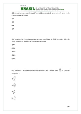 235
2) Em uma progressão geométrica, o 1º termo é 2 e a soma do 3º termo com o 4º termo é 160.
A razão dessa progressão é
a) 2
b) 3
c) 4
d) 8
3) A soma do 4º e 9º termos de uma progressão aritmética é 26. O 24º termo é o dobro do
12º. A soma dos 10 primeiros termos dessa progressão é
a) 82
b) 96
c) 110
d) 120
e) 132
4) O 1º termo e a razão de uma progressão geométrica têm o mesmo valor:
3
3
. O 15º dessa
progressão é
a)
5
3
3
b)
4
3
3
c)
5
3
1
d)
6
3
3
 