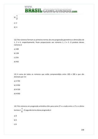 238
b)
2
1
c) 2
d) 4
12) Três números formam os primeiros termos de uma progressão geométrica e diminuídos de
1, 2 e 6, respectivamente, ficam proporcionais aos números 1, 2 e 3. O produto desses
números é
a) 108
b) 128
c) 216
d) 432
13) A soma de todos os números que estão compreendidos entre 100 e 200 e que são
divisíveis por 3 é
a) 3 750
b) 3 950
d) 4 550
d) 4 950
14) Três números em progressão aritmética têm para soma 27 e a razão entre o 1º e o último
termos é
5
1
. O segundo termo dessa progressão é
a) 4
b) 5
c) 6
 
