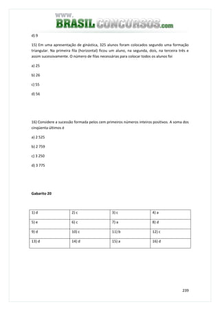 239
d) 9
15) Em uma apresentação de ginástica, 325 alunos foram colocados segundo uma formação
triangular. Na primeira fila (horizontal) ficou um aluno, na segunda, dois, na terceira três e
assim sucessivamente. O número de filas necessárias para colocar todos os alunos foi
a) 25
b) 26
c) 55
d) 56
16) Considere a sucessão formada pelos cem primeiros números inteiros positivos. A soma dos
cinqüenta últimos é
a) 2 525
b) 2 759
c) 3 250
d) 3 775
Gabarito 20
1) d 2) c 3) c 4) a
5) e 6) c 7) a 8) d
9) d 10) c 11) b 12) c
13) d 14) d 15) a 16) d
 