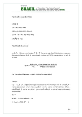 243
Propriedades das probabilidades
1) P(S) = 1
2) A ⊂ B ⇒ P(A) ≤ P(B)
3) P(A∪B) = P(A) + P(B) – P(A∩B)
4) A∩B = ∅ ⇒ P(A∪B) = P(A) + P(B)
5) P( A ) = 1 – P(A)
Probabilidade Condicional
Sendo A e B dois eventos tais que A∩B = ∅, chamamos a probabilidade de ocorrência de A
dado que tenha ocorrido B, de probabilidade condicional (P(A/B)) e a calculamos através da
fórmula
P(A/B) =
Bdeelementosdeºn
BAdeelementosdeºn
)B(P
)BA(P ∩
=
∩
Essa expressão só é válida se o espaço amostral for equiprovável.
Exemplo:
Seja S = {1, 2, 3, 4, 5, 6} o números possíveis de aparecerem no lançamento de um dado, A o
evento : aparecer um número menor que 5 e B o evento ocorrer um número ímpar. Calcule a
probabilidade de ocorrer um número menor que 5, sabendo-se que no lançamento saiu um
número ímpar
P(s) = 6
A∩B = {1,3} ⇒ P(A∩B) = 2/6 = 1/3
B = {1,3,5} ⇒ P(B) = 3/6 = ½
 