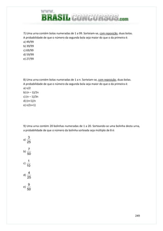 249
7) Uma urna contém bolas numeradas de 1 a 99. Sorteiam-se, com reposição, duas bolas.
A probabilidade de que o número da segunda bola seja maior do que o da primeira é:
a) 49/99
b) 39/99
c) 69/99
d) 59/99
e) 27/99
8) Uma urna contém bolas numeradas de 1 a n. Sorteiam-se, com reposição, duas bolas.
A probabilidade de que o número da segunda bola seja maior do que o da primeira é:
a) n/2
b) (n – 1)/2n
c) (n – 1)/3n
d) (n+1)/n
e) n/(n+1)
9) Uma urna contém 20 bolinhas numeradas de 1 a 20. Sorteando-se uma bolinha desta urna,
a probabilidade de que o número da bolinha sorteada seja múltiplo de 8 é:
a)
25
3
b)
50
7
c)
10
1
d)
25
4
e)
50
9
 