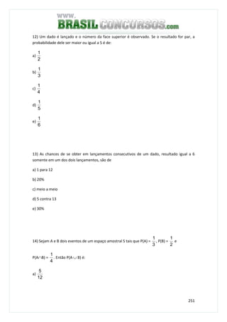 251
12) Um dado é lançado e o número da face superior é observado. Se o resultado for par, a
probabilidade dele ser maior ou igual a 5 é de:
a)
2
1
b)
3
1
c)
4
1
d)
5
1
e)
6
1
13) As chances de se obter em lançamentos consecutivos de um dado, resultado igual a 6
somente em um dos dois lançamentos, são de
a) 1 para 12
b) 20%
c) meio a meio
d) 5 contra 13
e) 30%
14) Sejam A e B dois eventos de um espaço amostral S tais que P(A) =
3
1
, P(B) =
2
1
e
P(A∩B) =
4
1
. Então P(A ∪ B) é:
a)
12
5
 