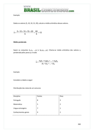 260
Exemplo:
Dados os valores {5, 10, 10, 15, 20}, calcule a média aritmética desses valores.
12
5
60
5
201510105
x ==
++++
=
Média ponderada
Sejam os conjuntos {x1,x2, …,xn} e {p1,p2,…,pn}. Chama-se média aritmética dos valores xi
ponderada pelos pesos pi à razão
n21
nn2211
p...pp
px...pxpx
x
+++
+++
=
Exemplo
Considere a tabela a seguir
Distribuição das notas de um concurso
Disciplina Pontos Peso
Português
Matemática
Língua estrangeira
Conhecimentos gerais
8
5
7
9
3
2
1
2
 