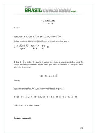 263
21
2211
nn
xnx.n
x
+
+
=
Exemplo
Seja S1 = (15,25,35,45,55) e 1x =35 e S2= (3,5,7,9,11) com 2x =7.
Então a sequência (15,25,35,45,55,3,5,7,9,11) terá média aritmética igual a
21
8
168
44
7.435.4
nn
xnx.n
x
21
2211 ==
+
+
=
+
+
=
3) Seja d = x -k, onde d é o desvio do valor x em relação a uma constante k. A soma dos
desvios de todos os valores x da sequência será igual a zero se e somente se k for igual à media
aritmética da sequência
∑ =⇔=− xk0)kx( i
Exemplo
Seja a sequência (20,26, 30, 33, 56) cuja média aritmética é igual a 33.
d1 = 20 – 33 = -13; d2 = 26 – 33 = -7; d3 = 30 – 33 = -3; d4 = 33 – 33 = 0; d5 = 56 – 33 = 23
∑ d = (-13) + (-7) + (-3) + 0 + 23 = 0
Exercícios Propostos 22
 