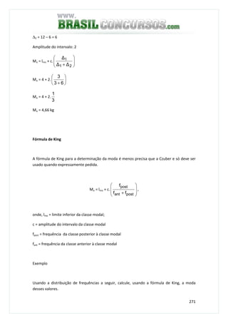 271
∆2 = 12 – 6 = 6
Amplitude do intervalo: 2
Mo = lmo + c. 





+ 21
1
∆∆
∆
Mo = 4 + 2. 





+ 63
3
Mo = 4 + 2.
3
1
Mo = 4,66 kg
Fórmula de King
A fórmula de King para a determinação da moda é menos precisa que a Czuber e só deve ser
usado quando expressamente pedida.
Mo = lmo + c.








+ postant
post
ff
f
,
onde, lmo = limite inferior da classe modal;
c = amplitude do intervalo da classe modal
fpost = frequência da classe posterior à classe modal
fant = frequência da classe anterior à classe modal
Exemplo
Usando a distribuição de frequências a seguir, calcule, usando a fórmula de King, a moda
desses valores.
 