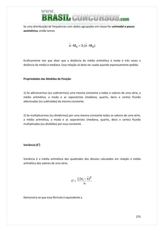 275
Se uma distribuição de frequências com dados agrupados em classe for unimodal e pouco
assimétrica, então temos
)M-x3.(M-x do =
Graficamente isto que dizer que a distância da média aritmética à moda é três vezes a
distância da média à mediana. Essa relação só deve ser usada quando expressamente pedida.
Propriedades das Medidas de Posição
1) Se adicionarmos (ou subtrairmos) uma mesma constante a todos o valores de uma série, a
média aritmética, a moda e as separatrizes (mediana, quartis, decis e centis) ficarão
adicionadas (ou subtraídas) da mesma constante.
2) Se multiplicarmos (ou dividirmos) por uma mesma constante todos os valores de uma série,
a média aritmética, a moda e as separatrizes (mediana, quartis, decis e centis) ficarão
multiplicadas (ou divididas) por essa constante.
Variância (S2
)
Variância é a média aritmética dos quadrados dos desvios calculados em relação à média
aritmética dos valores de uma série.
S2
=
n
)xx( 2
i∑ −
Demonstra-se que essa fórmula é equivalente a
 