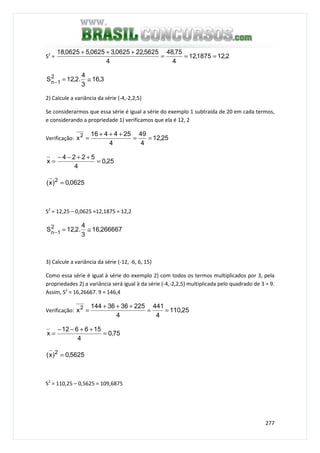 277
S2
= 2,121875,12
4
75,48
4
5625,220625,30625,50625,18
===
+++
3,16
3
4
.2,12S2
1n ≅=−
2) Calcule a variância da série (-4,-2,2,5)
Se considerarmos que essa série é igual a série do exemplo 1 subtraída de 20 em cada termos,
e considerando a propriedade 1) verificamos que ela é 12, 2
Verificação: 25,12
4
49
4
254416
x2
==
+++
=
25,0
4
5224
x =
++−−
=
0625,0)x( 2
=
S2
= 12,25 – 0,0625 =12,1875 = 12,2
266667,16
3
4
.2,12S2
1n ≅=−
3) Calcule a variância da série (-12, -6, 6, 15)
Como essa série é igual à série do exemplo 2) com todos os termos multiplicados por 3, pela
propriedades 2) a variância será igual à da série (-4,-2,2,5) multiplicada pelo quadrado de 3 = 9.
Assim, S2
= 16,26667. 9 = 146,4
Verificação: 25,110
4
441
4
2253636144
x2
==
+++
=
75,0
4
156612
x =
++−−
=
5625,0)x( 2
=
S2
= 110,25 – 0,5625 = 109,6875
 